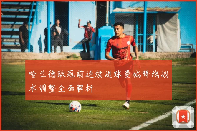 哈兰德欧冠前连续进球曼城锋线战术调整全面解析