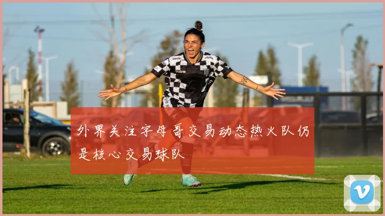 外界关注字母哥交易动态热火队仍是核心交易球队