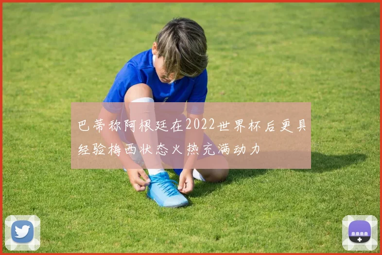 巴蒂称阿根廷在2022世界杯后更具经验梅西状态火热充满动力