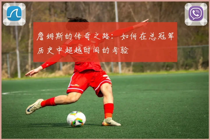 詹姆斯的传奇之路：如何在总冠军历史中超越时间的考验