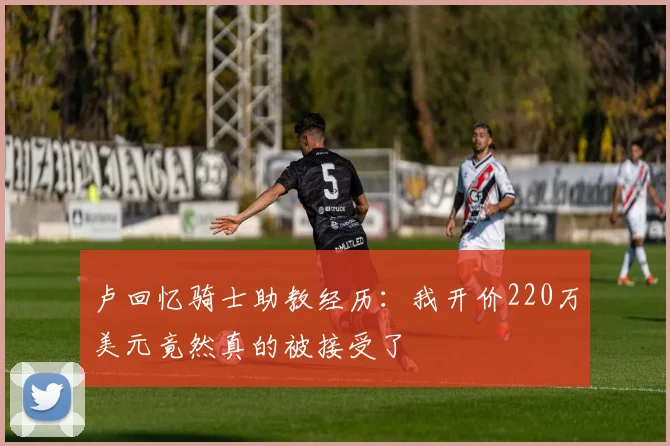 卢回忆骑士助教经历：我开价220万美元竟然真的被接受了