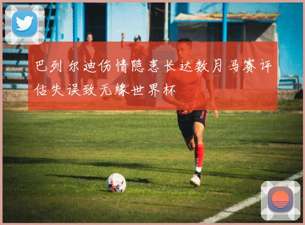 巴列尔迪伤情隐患长达数月马赛评估失误致无缘世界杯