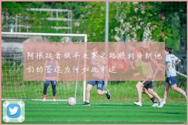 阿根廷晋级半决赛之路顺利分析他们的签运为何如此幸运