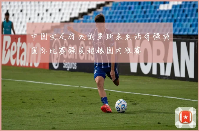 中国女足对决俄罗斯米利西奇强调国际比赛强度超越国内联赛