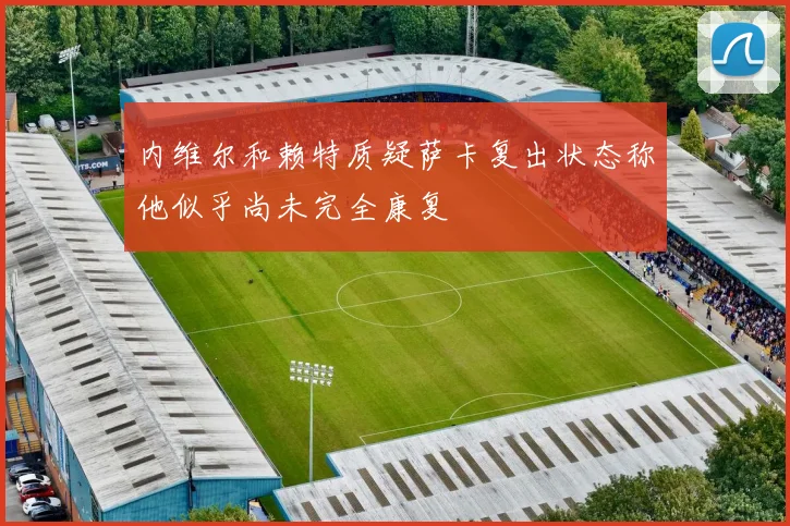 内维尔和赖特质疑萨卡复出状态称他似乎尚未完全康复