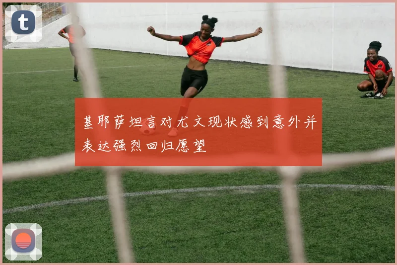 基耶萨坦言对尤文现状感到意外并表达强烈回归愿望