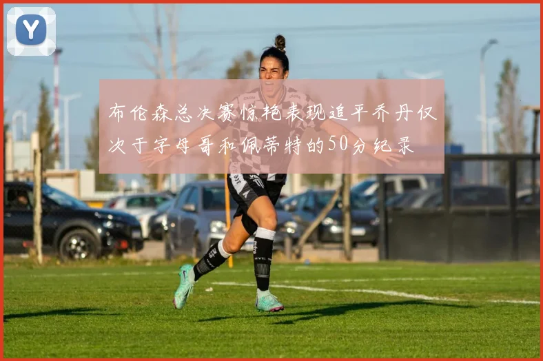 布伦森总决赛惊艳表现追平乔丹仅次于字母哥和佩蒂特的50分纪录
