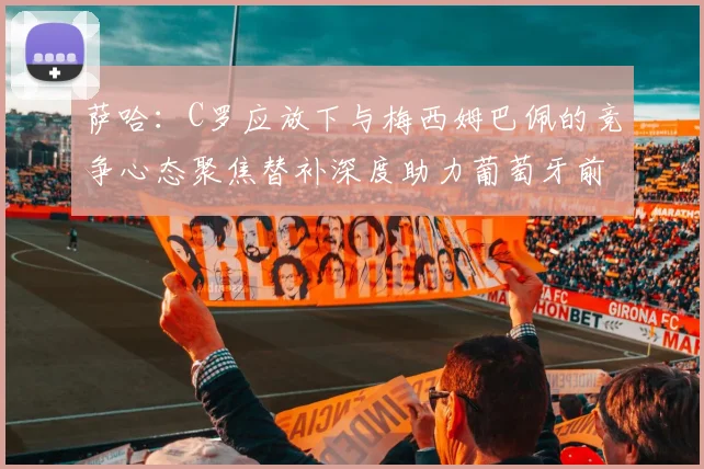 萨哈：C罗应放下与梅西姆巴佩的竞争心态聚焦替补深度助力葡萄牙前行