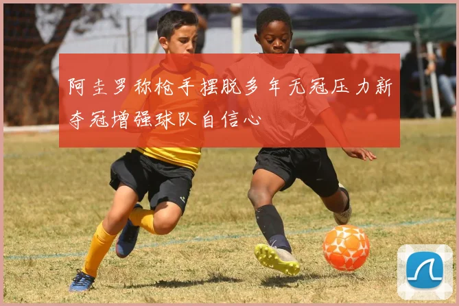 阿圭罗称枪手摆脱多年无冠压力新夺冠增强球队自信心