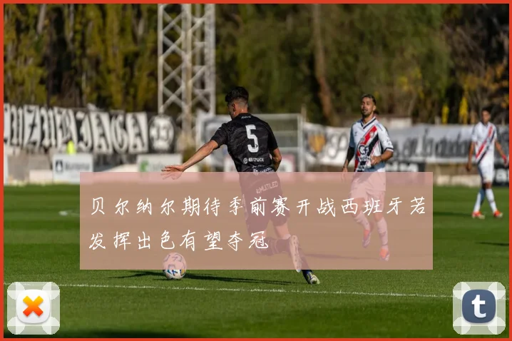 贝尔纳尔期待季前赛开战西班牙若发挥出色有望夺冠