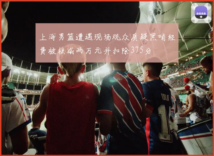 上海男篮遭遇现场观众质疑黑哨经费被核减两万元并扣除375分