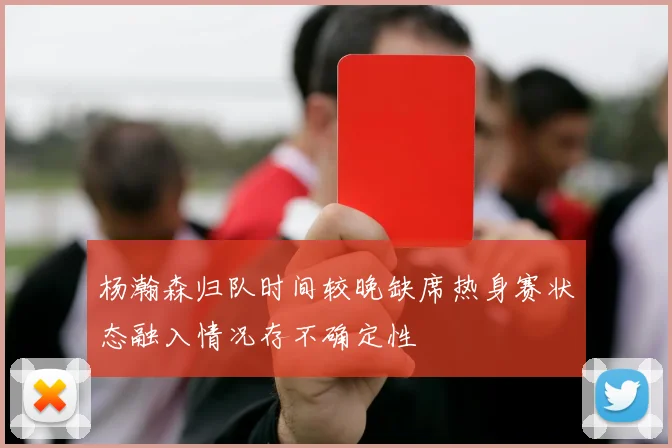 杨瀚森归队时间较晚缺席热身赛状态融入情况存不确定性
