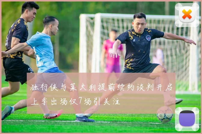 独行侠与莱夫利提前续约谈判开启上季出场仅7场引关注
