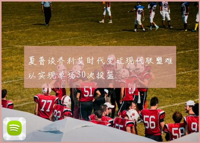 夏普谈乔科艾时代变迁现代联盟难以实现单场30次投篮