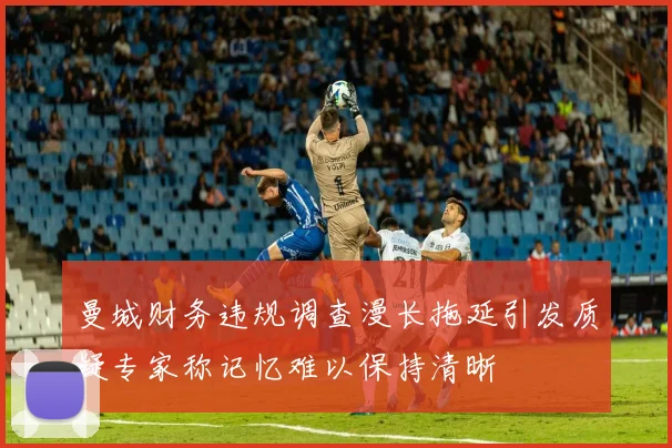 曼城财务违规调查漫长拖延引发质疑专家称记忆难以保持清晰