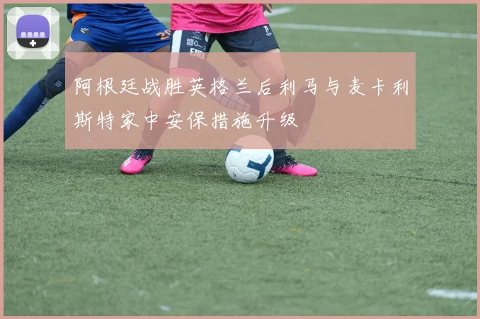阿根廷战胜英格兰后利马与麦卡利斯特家中安保措施升级