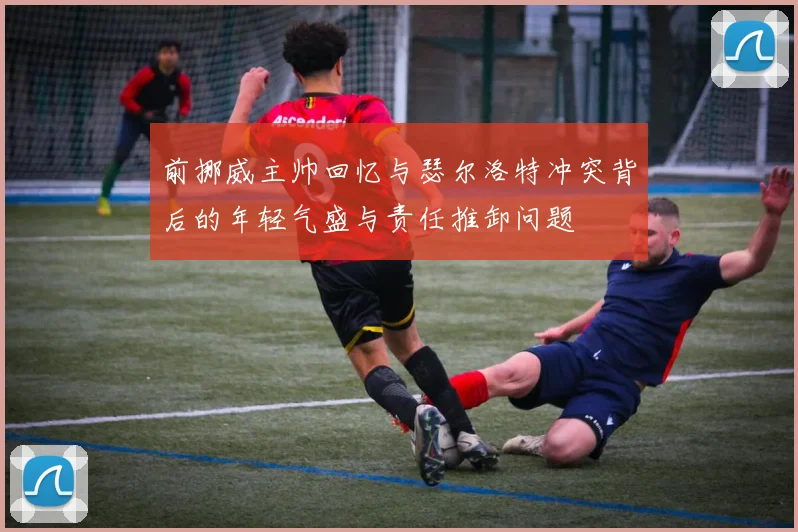 前挪威主帅回忆与瑟尔洛特冲突背后的年轻气盛与责任推卸问题