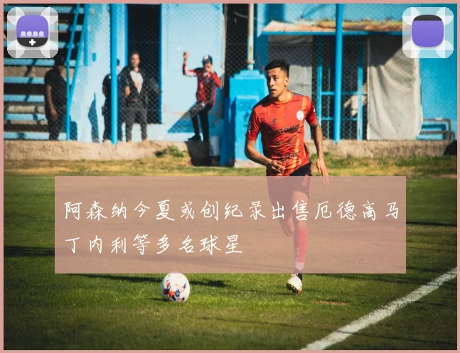 阿森纳今夏或创纪录出售厄德高马丁内利等多名球星