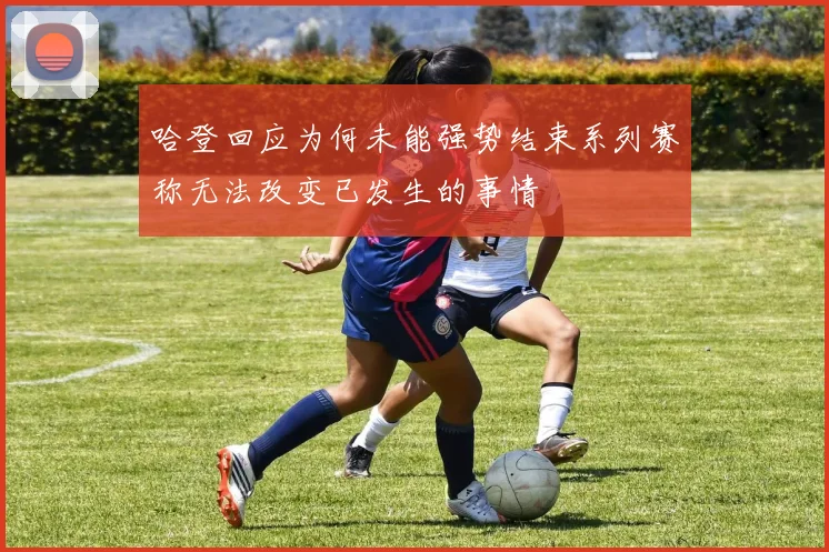 哈登回应为何未能强势结束系列赛称无法改变已发生的事情