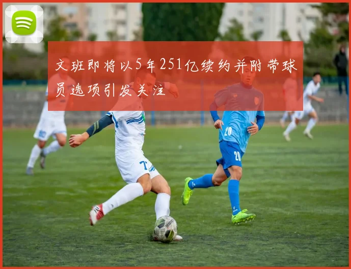 文班即将以5年251亿续约并附带球员选项引发关注