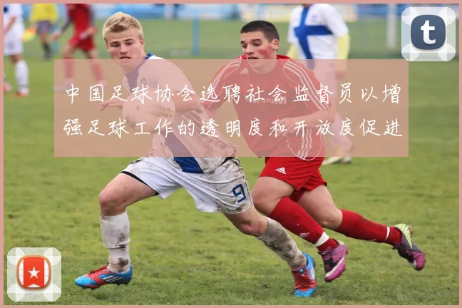 中国足球协会选聘社会监督员以增强足球工作的透明度和开放度促进足球事业发展