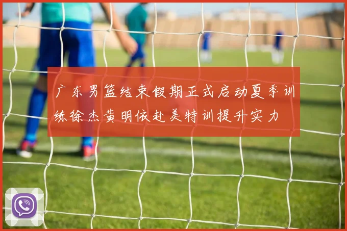 广东男篮结束假期正式启动夏季训练徐杰黄明依赴美特训提升实力