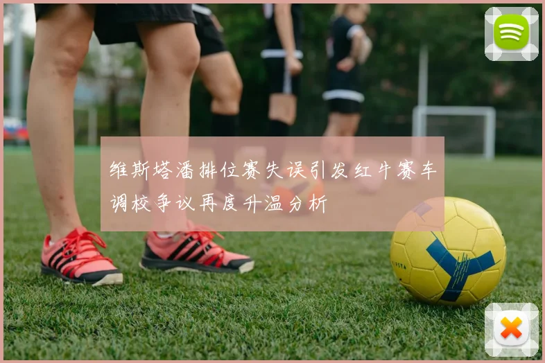 维斯塔潘排位赛失误引发红牛赛车调校争议再度升温分析