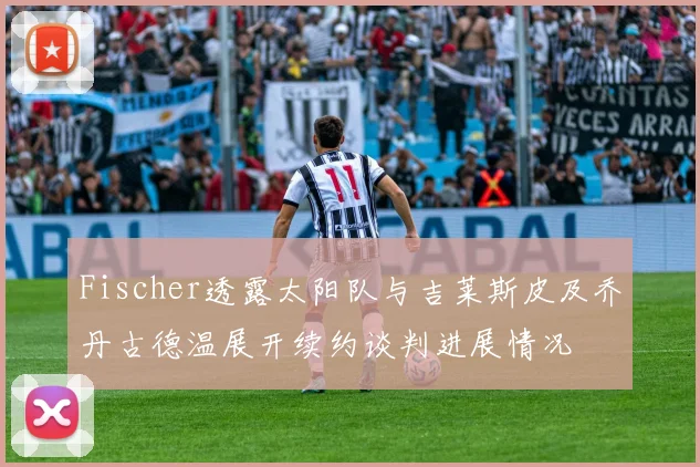Fischer透露太阳队与吉莱斯皮及乔丹古德温展开续约谈判进展情况