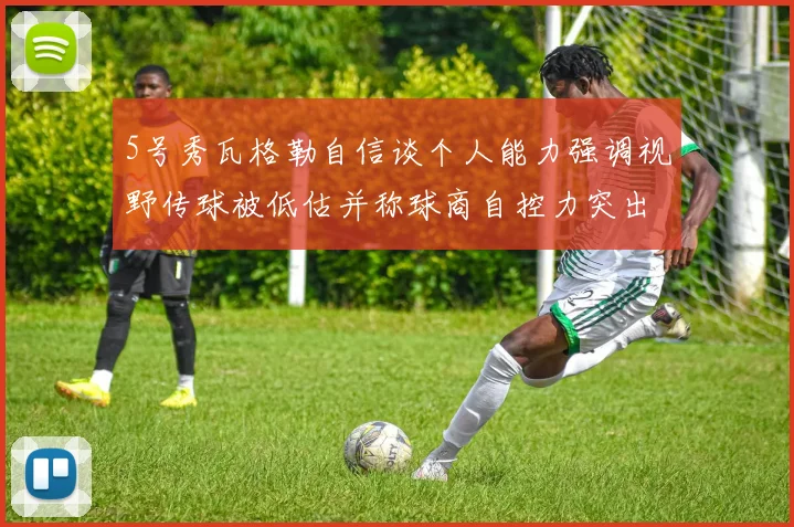 5号秀瓦格勒自信谈个人能力强调视野传球被低估并称球商自控力突出