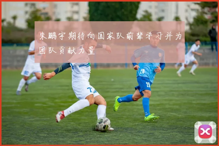 朱鹏宇期待向国家队前辈学习并为团队贡献力量