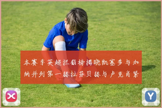 本赛季英超拦截榜揭晓凯塞多与加纳并列第一赫拉芬贝赫与卢克肖紧随其后