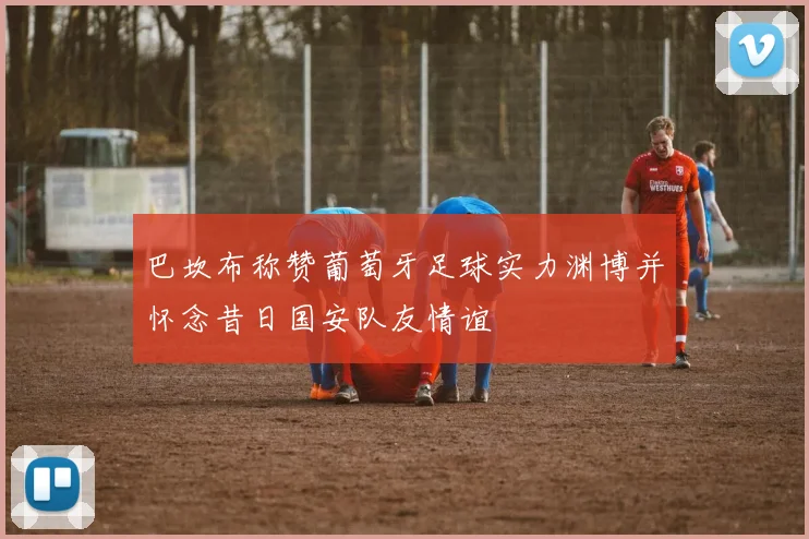 巴坎布称赞葡萄牙足球实力渊博并怀念昔日国安队友情谊