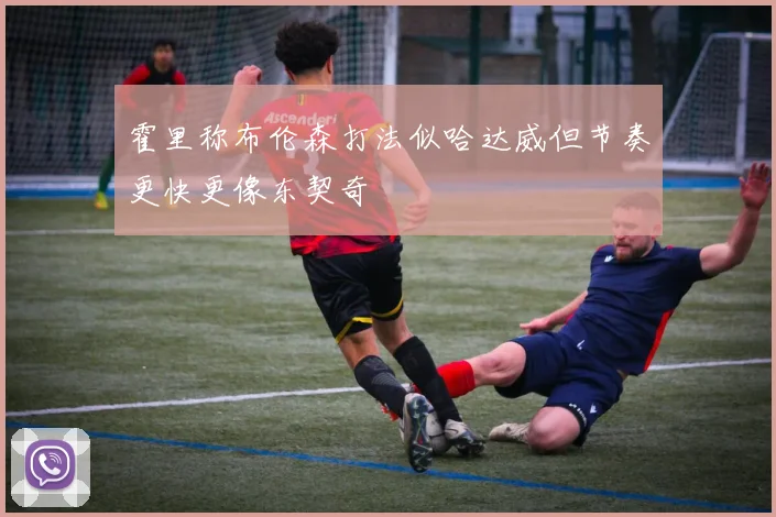 霍里称布伦森打法似哈达威但节奏更快更像东契奇