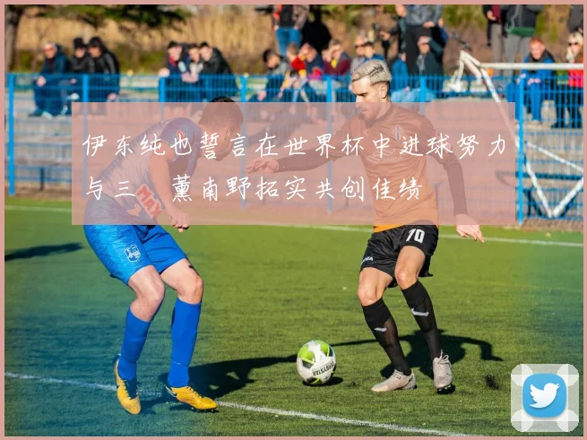 伊东纯也誓言在世界杯中进球努力与三笘薰南野拓实共创佳绩